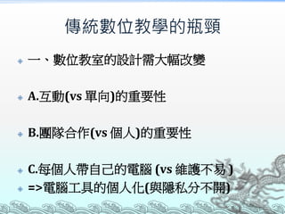 傳統數位教學的瓶頸


一、數位教室的設計需大幅改變



A.互動(vs 單向)的重要性



B.團隊合作(vs 個人)的重要性




C.每個人帶自己的電腦 (vs 維護不易 )
=>電腦工具的個人化(與隱私分不開)

 