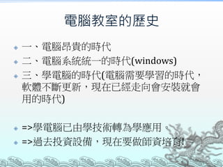 電腦教室的歷史







一、電腦昂貴的時代
二、電腦系統統一的時代(windows)
三、學電腦的時代(電腦需要學習的時代，
軟體不斷更新，現在已經走向會安裝就會
用的時代)
=>學電腦已由學技術轉為學應用。
=>過去投資設備，現在要做師資培育!

 