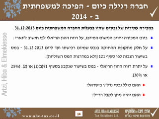 ‫חברה רגילה כיום - הפיכה למשפחתית‬
‫ב - 4102‬
‫במכירה עתידית של נכסים שהיו בבעלות החברה המשפחתית ביום 3102.21.13‬

‫על חלק מתקופת ההחזקה בנכס שמיום רכישתו ועד ליום 3102.21.13 - במס‬
‫בשיעור הגבוה לפי סעיף 121 [ולא במדרגות המס השוליות].‬
‫על יתרת רווח ההון הריאלי - במס בשיעור שנקבע בסעיף 19(ב)(1) או (2). (%52‬

‫או %03).‬
‫האם כולל נכסי נדל"ן בישראל?‬
‫האם יהיה ניתן לקבל רר"ל?‬

‫41‬

‫‪w w w. a h e - t a x . c o . i l‬‬

‫‪Artzi, Hiba & Elmekiesse‬‬

‫ביום המכירה יחויב הנישום המייצג, על רווח ההון הריאלי לפי חישוב לינארי:‬

 