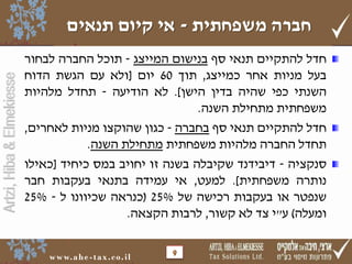 ‫חברה משפחתית - אי קיום תנאים‬

‫9‬

‫‪w w w. a h e - t a x . c o . i l‬‬

‫‪Artzi, Hiba & Elmekiesse‬‬

‫חדל להתקיים תנאי סף בנישום המייצג - תוכל החברה לבחור‬
‫בעל מניות אחר כמייצג, תוך 06 יום [ולא עם הגשת הדוח‬
‫השנתי כפי שהיה בדין הישן]. לא הודיעה - תחדל מלהיות‬
‫משפחתית מתחילת השנה.‬
‫חדל להתקיים תנאי סף בחברה - כגון שהוקצו מניות לאחרים,‬
‫תחדל החברה מלהיות משפחתית מתחילת השנה.‬
‫סנקציה - דיבידנד שקיבלה בשנה זו יחויב במס כיחיד [כאילו‬
‫נותרה משפחתית]. למעט, אי עמידה בתנאי בעקבות חבר‬
‫שנפטר או בעקבות רכישה של %52 (כנראה שכיוונו ל - %52‬
‫ומעלה) ע"י צד לא קשור, לרבות הקצאה.‬

 