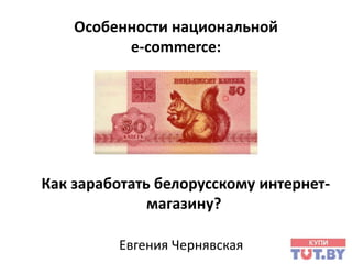 Особенности национальной
e-commerce:

Как заработать белорусскому интернетмагазину?
Евгения Чернявская

 