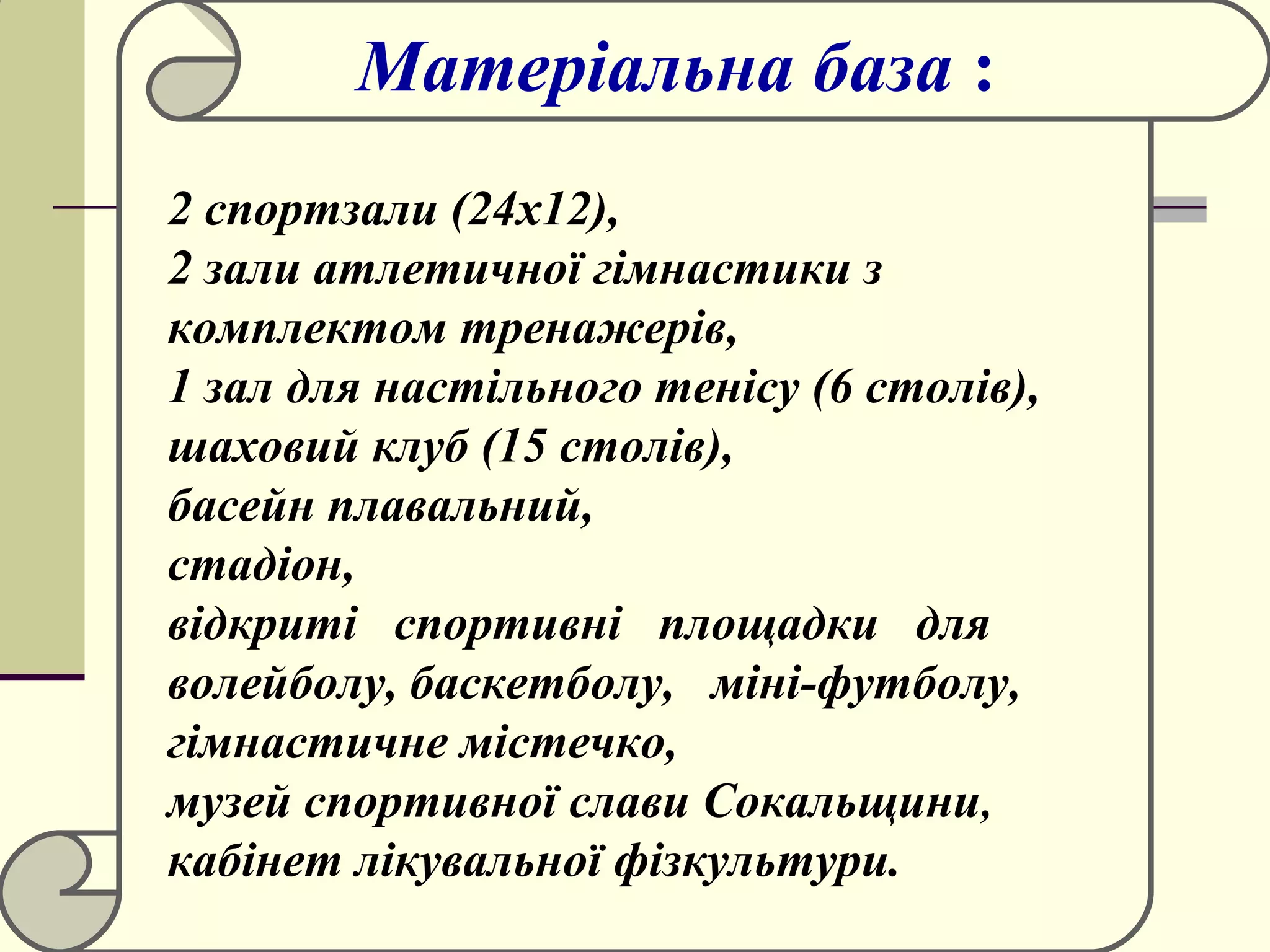 Матеріальна база :
2 спортзали (24x12),
2 зали атлетичної гімнастики з
комплектом тренажерів,
1 зал для настільного тенісу (6 столів),
шаховий клуб (15 столів),
басейн плавальний,
стадіон,
відкриті спортивні площадки для
волейболу, баскетболу, міні-футболу,
гімнастичне містечко,
музей спортивної слави Сокальщини,
кабінет лікувальної фізкультури.

 