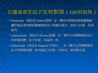 • Etanercept （商品名 Enbrel 恩博）是一種由中國倉鼠卵巢細胞組
織培養而來的對抗腫瘤壞死因子的融合蛋白，需皮下注射，每周
兩次。
• Adalimumab （商品名 Humira 復邁）是一種全人的腫瘤壞死因子
的單株抗體，皮下注射，每兩周一次。
• Golimumab （商品名 Simponi 辛普尼），是一種全人的腫瘤壞死
因子的單株抗體，每四週皮下注射一次即可，使用較方便。

 