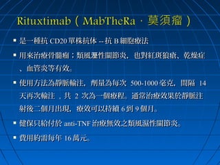 

是一種抗 CD20 單株抗体 -- 抗 B 細胞療法



用來治療骨髓瘤；類風溼性關節炎，也對紅斑狼瘡、乾燥症
、血管炎等有效。



使用方法為靜脈輸注，劑量為每次 500-1000 毫克，間隔 14
天再次輸注 , 共 2 次為一個療程。通常治療效果於靜脈注
射後二個月出現，療效可以持續 6 到 9 個月。



健保只給付於 anti-TNF 治療無效之類風濕性關節炎。



費用約需每年 16 萬元。

 