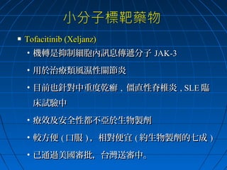 

Tofacitinib (Xeljanz)
• 機轉是抑制細胞內訊息傳遞分子 JAK-3
• 用於治療類風濕性關節炎
• 目前也針對中重度乾癬 , 僵直性脊椎炎 , SLE 臨
床試驗中
• 療效及安全性都不亞於生物製劑
• 較方便 ( 口服 ) ，相對便宜 ( 約生物製劑的七成 )
• 已通過美國審批，台灣送審中。

 