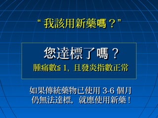 “ 我該用新藥嗎？”

您達標了嗎 ?

腫痛數≦ 1, 且發炎指數正常
如果傳統藥物已使用 3-6 個月
仍無法達標，就應使用新藥 !

 