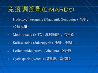 1.

Hydroxyclhoroquine (Plaquenil, Genuquine) 奎寧、
必賴克廔

2.

Methotrexate (MTX) 滅殺除癌 , 治善錠

3.

Sulfasalazine (Salazopyrin) 斯樂 , 撒樂

4.

Leflunomide (Arava, Arheuma) 亞努麻

5.

Cyclosporin (Neoral) 環孢靈，新體睦

 