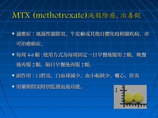 

適應症：風濕性關節炎、牛皮癬或其他自體免疫相關疾病。亦
可治療癌症。



每周 4-6 顆 : 使用方式為每周固定一日早餐後服用 2 顆，晚餐
後再服 2 顆，隔日早餐後再服 2 顆。



副作用：口腔炎、白血球減少、血小板缺少、噁心、肝炎



用藥期間須特別監測血液功能。

 
