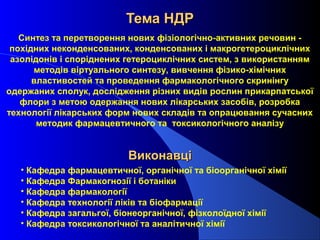 Тема НДР
Синтез та перетворення нових фізіологічно-активних речовин похідних неконденсованих, конденсованих і макрогетероциклічних
азолідонів і споріднених гетероциклічних систем, з використанням
методів віртуального синтезу, вивчення фізико-хімічних
властивостей та проведення фармакологічного скринінгу
одержаних сполук, дослідження різних видів рослин прикарпатської
флори з метою одержання нових лікарських засобів, розробка
технології лікарських форм нових складів та опрацювання сучасних
методик фармацевтичного та токсикологічного аналізу

Виконавці
• Кафедра фармацевтичної, органічної та біоорганічної хімії
• Кафедра Фармакогнозії і ботаніки
• Кафедра фармакології
• Кафедра технології ліків та біофармації
• Кафедра загальгої, біонеорганічної, фізколоїдної хімії
• Кафедра токсикологічної та аналітичної хімії

 
