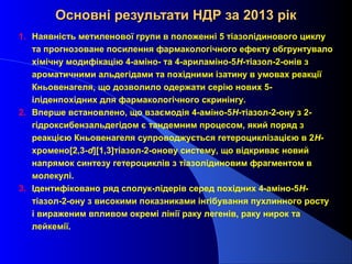 Основні результати НДР за 2013 рік
1. Наявність метиленової групи в положенні 5 тіазолідинового циклу
та прогнозоване посилення фармакологічного ефекту обгрунтувало
хімічну модифікацію 4-аміно- та 4-ариламіно-5Н-тіазол-2-онів з
ароматичними альдегідами та похідними ізатину в умовах реакції
Кньовенагеля, що дозволило одержати серію нових 5іліденпохідних для фармакологічного скринінгу.
2. Вперше встановлено, що взаємодія 4-аміно-5Н-тіазол-2-ону з 2гідроксибензальдегідом є тандемним процесом, який поряд з
реакцією Кньовенагеля супроводжується гетероциклізацією в 2Hхромено[2,3-d][1,3]тіазол-2-онову систему, що відкриває новий
напрямок синтезу гетероциклів з тіазолідиновим фрагментом в
молекулі.
3. Ідентифіковано ряд сполук-лідерів серед похідних 4-аміно-5Нтіазол-2-ону з високими показниками інгібування пухлинного росту
і вираженим впливом окремі лінії раку легенів, раку нирок та
лейкемії.

 