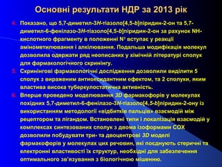 Основні результати НДР за 2013 рік
4. Показано, що 5,7-диметил-3H-тіазоло[4,5-b]піридин-2-он та 5,7диметил-6-фенілазо-3H-тіазоло[4,5-b]піридин-2-он за рахунок NHкислотного фрагменту в положенні N3 вступає у реакції
амінометилювання і алкілювання. Подальша модифікація молекул
дозволила одержати ряд неописаних у хімічній літературі сполук
для фармакологічного скринінгу.
5. Скринінгові фармакологічні дослідження дозволили виділити 5
сполук з вираженим антиоксидантним ефектом, та 2 сполуки, яким
властива висока туберкулостатична активність.
6. Вперше проведено моделювання 3D фармакофорів у молекулах
похідних 5,7-диметил-6-фенілазо-3Н-тіазоло[4,5-b]піридин-2-ону із
використанням методології «відбитків пальців» взаємодій між
рецептором та лігандом. Встановлені типи і локалізація взаємодій у
комплексах синтезованих сполук з двома ізоформами СОХ
дозволили побудувати три- та двоцентрові 3D моделі
фармакофорів у молекулах цих речовин, які поєднують стеричні та
електронні властивості їх структур, необхідні для забезпечення
оптимального зв’язування з біологічною мішенню.

 