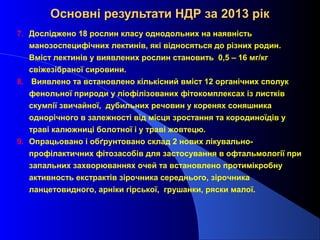 Основні результати НДР за 2013 рік
7. Досліджено 18 рослин класу однодольних на наявність
манозоспецифічних лектинів, які відносяться до різних родин.
Вміст лектинів у виявлених рослин становить 0,5 – 16 мг/кг
свіжезібраної сировини.
8. Виявлено та встановлено кількісний вміст 12 органічних сполук
фенольної природи у ліофілізованих фітокомплексах із листків
скумпії звичайної, дубильних речовин у коренях соняшника
однорічного в залежності від місця зростання та кородиноїдів у
траві калюжниці болотної і у траві жовтецю.
9. Опрацьовано і обґрунтовано склад 2 нових лікувальнопрофілактичних фітозасобів для застосування в офтальмології при
запальних захворюваннях очей та встановлено протимікробну
активность екстрактів зірочника середнього, зірочника
ланцетовидного, арніки гірської, грушанки, ряски малої.

 