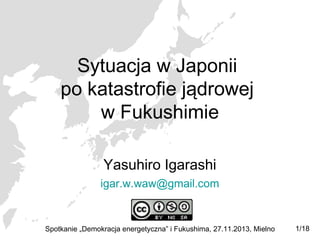 Sytuacja w Japonii
po katastrofie jądrowej
w Fukushimie
Yasuhiro Igarashi
igar.w.waw@gmail.com

Spotkanie „Demokracja energetyczna” i Fukushima, 27.11.2013, Mielno

1/18

 