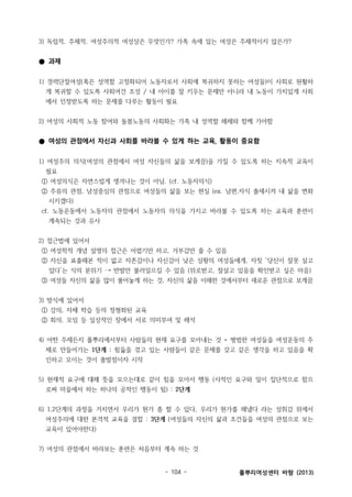 3) 독립적, 주체적, 여성주의적 여성상은 무엇인가? 가족 속에 있는 여성은 주체적이지 않은가?

● 과제
1) 경력단절여성(혹은 성역할 고정화되어 노동자로서 사회에 복귀하지 못하는 여성들)이 사회로 원활하
게 복귀할 수 있도록 사회여건 조성 / 내 아이를 잘 키우는 문제만 아니라 내 노동이 가치있게 사회
에서 인정받도록 하는 문제를 다루는 활동이 필요
2) 여성의 사회적 노동 참여와 돌봄노동의 사회화는 가족 내 성역할 해체와 함께 가야함

● 여성의 관점에서 자신과 사회를 바라볼 수 있게 하는 교육, 활동이 중요함
1) 여성주의 의식(여성의 관점에서 여성 자신들의 삶을 보게끔)을 가질 수 있도록 하는 지속적 교육이
필요
① 여성의식은 자연스럽게 생겨나는 것이 아님. (cf. 노동자의식)
② 주류의 관점, 남성중심의 관점으로 여성들의 삶을 보는 현실 (ex. 남편,자식 출세시켜 내 삶을 변화
시키겠다)
cf. 노동운동에서 노동자의 관점에서 노동자의 의식을 가지고 바라볼 수 있도록 하는 교육과 훈련이
계속되는 것과 유사
2) 접근법에 있어서
① 여성학적 개념 설명의 접근은 어렵기만 하고, 거부감만 줄 수 있음
② 자신을 표출해본 적이 없고 자존감이나 자신감이 낮은 상황의 여성들에게, 자칫 ‘당신이 잘못 살고
있다’는 식의 분위기 → 반발만 불러일으킬 수 있음 (위로받고, 잘살고 있음을 확인받고 싶은 마음)
③ 여성들 자신의 삶을 많이 풀어놓게 하는 것, 자신의 삶을 이해한 것에서부터 새로운 관점으로 보게끔
3) 방식에 있어서
① 강의, 자체 학습 등의 정형화된 교육
② 회의, 모임 등 일상적인 장에서 서로 의미부여 및 해석
4) 어떤 주제든지 풀뿌리에서부터 사람들의 현재 요구를 모아내는 것 = 평범한 여성들을 여성운동의 주
체로 만들어가는 1단계 : 힘듦을 겪고 있는 사람들이 같은 문제를 갖고 같은 생각을 하고 있음을 확
인하고 모이는 것이 출발점이자 시작
5) 현재적 요구에 대해 뜻을 모으는대로 같이 힘을 모아서 행동 (사적인 요구와 일이 집단적으로 함으
로써 마을에서 하는 하나의 공적인 행동이 됨) : 2단계
6) 1,2단계의 과정을 거치면서 우리가 뭔가 좀 할 수 있다, 우리가 뭔가를 해냈다 라는 성취감 위에서
여성주의에 대한 본격적 교육을 결합 : 3단계 (여성들의 자신의 삶과 조건들을 여성의 관점으로 보는
교육이 있어야한다)
7) 여성의 관점에서 바라보는 훈련은 처음부터 계속 하는 것

- 104 -

풀뿌리여성센터 바람 (2013)

 