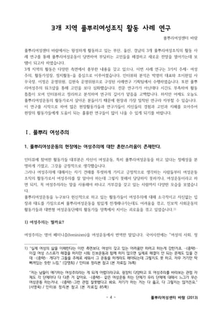 3개 지역 풀뿌리여성조직 활동 사례 연구
풀뿌리여성센터 바람
풀뿌리여성센터 바람에서는 왕성하게 활동하고 있는 부산, 울산, 경남의 3개 풀뿌리여성조직의 활동 사
례 연구를 통해 풀뿌리여성운동이 당면하여 부딪히는 고민들을 해결하고 새로운 전망을 열어가는데 보
탬이 되고자 하였습니다.
3개 지역의 활동은 다양한 측면에서 풍부한 내용을 갖고 있으나, 이번 사례 연구는 3가지 주제- 여성
주의, 활동가성장, 정치활동-을 중심으로 이루어졌습니다. 인터뷰와 분석은 박영미 대표와 조이헌임 사
무국장, 이정은 운영위원, 김현숙 운영위원으로 구성된 사례연구 기획팀에서 수행하였습니다. 또한 풀뿌
리여성주의 워크샵을 통해 고민을 보다 심화했습니다. 전문 연구가가 아닌데다 시간도 부족하여 활동
틈틈이 모여 인터뷰하고 정리하고 분석하여 연구의 깊이가 얕음을 고백합니다. 하지만 어제도 오늘도
풀뿌리여성운동의 활동가로서 살아온 분들이기 때문에 현장과 가장 밀착된 연구라 자부할 수 있습니다.
이 연구를 시작으로 하여 많은 현장활동가들과 연구가들이 자신들의 경험과 고민과 지혜를 모아주어
현장의 활동가들에게 도움이 되는 훌륭한 연구들이 많이 나올 수 있게 되기를 바랍니다.

Ⅰ. 풀뿌리 여성주의
1. 풀뿌리여성운동의 현장에는 여성주의에 대한 혼란스러움이 존재한다.
인터뷰에 참여한 활동가들 대부분은 자신이 여성운동, 특히 풀뿌리여성운동을 하고 있다는 정체성을 분
명하게 가졌고, 그것을 긍정적으로 생각했습니다.
그러나 여성주의에 대해서는 자기 견해를 뚜렷하게 가지고 긍정적으로 생각하는 사람들부터 여성운동
조직의 활동가로서 여성주의를 잘 알아야 하는데 그렇지 못해서 당당하지 못하거나, 여성운동이라고 하
면 되지, 꼭 여성주의라는 말을 사용해야 하냐고 거부감을 갖고 있는 사람까지 다양한 모습을 보였습니
다.
풀뿌리여성운동을 누구보다 헌신적으로 하고 있는 활동가들이 여성주의에 대해 소극적이고 자신없는 입
장과 태도를 가짐으로써 풀뿌리여성운동을 힘있게 전개해나가는데도 어려움을 겪고, 진보적 사회운동의
활동가들과 대변형 여성운동단체의 활동가들 양쪽에서 치이는 괴로움을 겪고 있었습니다.1)

1) 여성주의는 뭘까요?
여성주의는 영어 페미니즘(feminism)을 여성운동에서 번역한 말입니다. 국어사전에는 “여성의 사회, 정
1) “실제 여성의 삶을 이해한다는 이런 측면보다, 여성이 갖고 있는 어려움만 하려고 하는게 강한거죠. …(중략)…
이걸 여성 스스로가 해결을 하지만 사회 진보운동과 함께 하지 않으면 실제로 해결이 안 되는 문제도 있을 건
데 …(중략)… 게다가 그들을 주체로 세워서 그 운동을 하게라도 해야되는데 그렇지도 못 하고. 자꾸 거기만 딱
빠져있는 듯한 느낌.” (강영희) / 인터뷰 정리본 참고 (본 자료집 76쪽)
“저는 남들이 얘기하는 여성주의라는 게 되게 어렵더라구요. 굉장히 다양하고 또 여성주의를 바라보는 관점 자
체도 각 단체마다 다 다른 거 같아요. …(중략)… 같은 여성운동 하는 단체가 우리 단체에 대해서 느그가 무슨
여성운동 하는거냐, …(중략)…그런 관점 잘못됐다고 봐요. 자기가 하는 거는 다 옳고, 다 그렇지는 않거든요.”
(서영옥) / 인터뷰 정리본 참고 (본 자료집 85쪽)
- 4 -

풀뿌리여성센터 바람 (2013)

 