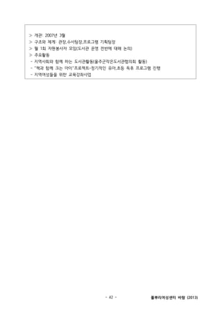 ≫ 개관: 2007년 3월
≫ 구조와 체계: 관장,수서팀장,프로그램 기획팀장
≫ 월 1회 자원봉사자 모임(도서관 운영 전반에 대해 논의)
≫ 주요활동
- 지역사회와 함께 하는 도서관활동(울주군작은도서관협의회 활동)
- “책과 함께 크는 아이”프로젝트-정기적인 유아,초등 독후 프로그램 진행
- 지역여성들을 위한 교육강좌사업

- 42 -

풀뿌리여성센터 바람 (2013)

 