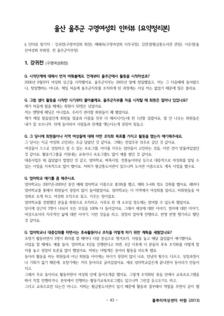 울산 울주군 구영여성회 인터뷰 (요약정리본)
§ 인터뷰 참가자 : 강귀전(구영여성회 회장), 배혜옥(구영여성회 사무국장), 김연경(황금똥도서관 관장), 이은정(울
산여성회 부회장, 전 울주군지부장)

1. 강귀전

(구영여성회장)

Q. 시작단계에 대해서 먼저 여쭤볼께요. 언제부터 울주군에서 활동을 시작하셨죠?
2006년 8월부터 여성회 상근을 시작했어요. 울주군지부는 2005년 말에 창립했었고, 저는 그 다음해에 들어왔으
니, 창립멤버는 아니죠. 제일 처음에 울주군지부를 조직하게 된 과정에는 사실 저는 없었기 때문에 잘은 몰라요.
Q. 그럼 샘이 활동을 시작한 시기부터 물어볼께요. 울주군지부를 처음 시작할 때 회원은 얼마나 있었나요?
제가 처음에 왔을 때에는 회원이 50명은 넘었어요.
저는 맨땅에 헤딩은 아니었죠. 우리가 관리할 회원들이 꽤 됐었어요.
제가 제일 힘들었던게 회원들 얼굴과 이름을 전부 다 매치시키는데 한 1년쯤 걸렸어요. 잘 안 나오는 회원들은
내가 잘 모르니까. 뒤에 들어와서 사람들과 관계를 맺는다는게 굉장히 힘들고.
Q. 그 당시에 회원들이나 지역 여성들에 대해 어떤 조직화 목표를 가지고 활동을 했는지 얘기해주세요.
그 당시는 지금 여성회 고민과는 조금 달랐던 것 같아요. 그때는 전업주부 위주로 갔던 것 같아요.
여성들이 스스로 성장하고 설 수 있는 프로그램, 아이를 키우는 엄마들이 고민하는 것들, 이런 것이 맞물려있었던
것 같아요. 활동가그룹을 키워내는 교육이나 프로그램도 많이 애를 썼던 것 같아요.
대중사업은 뭐 끊임없이 벌였던 것 같고. 엄마학교, 벼룩시장, 전통놀이마당 등으로 대중적으로 여성회를 알릴 수
있는 사업을 지속적으로 많이 했어요. 저희가 황금똥도서관이 있으니까 도서관 이름으로도 계속 사업을 했구요.
Q. 엄마학교 얘기를 좀 해주시죠.
엄마학교는 2007년~2009년 동안 매해 엄마학교 이름으로 총3회를 했고, 매회 3~4회 정도 강좌를 했어요. 해마다
엄마학교를 통해서 회원들이 굉장히 많이 들어왔었어요. 엄마학교는 이 지역에서 여성회를 알리고, 비회원들을 여
성회로 오게 하고, 여성회 조직으로 묶고, 키우는 장이었죠.
엄마학교를 경험했던 분들을 회원으로 조직하고, 사후로 한 개 소모임 정도에는 참여할 수 있도록 했었어요.
당시에 상근자 3명이 나눠서 모든 모임을 100% 다 들어갔어요. 그래서 세상에 대한 이야기, 정치에 대한 이야기,
여성으로서의 자주적인 삶에 대한 이야기, 이런 것들을 하고, 굉장히 알차게 진행하고, 한명 한명 챙기려고 했던
것 같아요.
Q. 엄마학교나 대중강좌를 하면서는 후속활동이나 조직을 어떻게 하기 위한 계획을 세웠었나요?
초창기 활동하면서 3명이 회의를 할 때마다 사람 중심으로 챙겨보자, 사람을 놓고 매달 끊임없이 얘기했어요.
사업을 할 때에도 예를 들어, 엄마학교 4강을 진행한다고 하면, 4강 이후에 이 분들의 후속 조직화를 어떻게 할
지를 놓고 굉장히 토론을 많이 했었어요. 저희는 어떻게든 동아리 활동을 하도록 했죠.
동아리 활동을 하는 회원들과 아닌 회원들 사이에는 차이가 굉장히 많이 나죠. 만남의 횟수도 다르고, 성장과정이
나 기회가 없기 때문에. 초창기에는 거의 동아리로 굴러갔었어요. 새로 엄마학교같은게 끝나면서 동아리가 만들어
지고.
그래서 주로 동아리로 활동하면서 여성회 안에 들어오게끔 했어요. 그렇게 조직화된 묶음 안에서 교육프로그램을
짜서 직접 진행하거나, 본부에서 진행하는 활동가교육프로그램도 있으니까 그런걸 듣고오기도 하고.
그리고 교육으로만 되는건 아니고, 저희는 황금똥도서관이 있기 때문에 활동과 결부해서 역할을 주면서 같이 했

- 43 -

풀뿌리여성센터 바람 (2013)

 