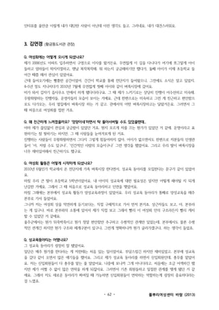 인터뷰를 올만큼 이렇게 내가 대단한 사람이 아닌데 이런 생각도 들고. 그러네요. 내가 대견스러워요.

3. 김연경

(황금똥도서관 관장)

Q. 여성회에는 어떻게 오시게 되셨나요?
제가 2006년도 아파트 입주하면서 구영으로 이사를 왔거든요. 우연찮게 이 길을 다니다가 여기에 쪼그맣게 아이
들하고 엄마들이 왁자지껄하고, 맨날 복작복작해. 뭐 하는지 궁금해하기만 했다가, 둘째 아이가 이제 초등학교 들
어간 때쯤 해서 관심이 있었어요.
근데 들어오기에는 뻘쭘한 공간이었어. 간간이 학교를 통해 전단지가 들어왔으니, 그전에도 소식은 알고 있었지.
4~5년 정도 지나치다가 2010년 7월에 우연찮게 첫째 아이와 같이 벼룩시장에 갔어요.
비가 와서 갑자기 읍사무소 안에서 하게 됐다더라구요. 그 때 제가 느끼기로는 상당히 진행이 어수선하고 미숙해.
우왕좌왕하는 진행자들, 운영자들의 모습이 보이는 거예요. 근데 한편으로는 미숙하고 그런 게 친근하고 편안함으
로도 다가오는, 우리 옆집에서 벼룩시장 하는 거 같고. 관에서의 어떤 벼룩시장하고는 달랐거든요. 그러면서 그
때 처음으로 여성회를 접한 거죠.
Q. 왜 친근하게 느껴졌을까요? ‘엉망이네’하면서 탁 돌아서버릴 수도 있었을텐데..
아마 제가 끊임없이 관심과 궁금함이 있었던 거죠. 뭔지 모르게 저를 끄는 뭔가가 있었던 거 같애. 운명이라고 표
현하기는 참 뭣하기는 하지만. 그 때 사람들을 눈여겨보게 된 거죠.
진행하는 사람들이 우왕좌왕하면서 그다지 그렇게 힘들어하지 않아. 어이가 없으면서도 한편으로 저분들의 인생관
들이 ‘아, 저럴 수도 있구나’, ‘인간적인 사람의 모습이구나’ 그런 생각을 했었어요. 그리고 우리 딸이 벼룩시장을
너무 재미있어해서 친근하기도 했구요.
Q. 여성회 활동은 어떻게 시작하게 되셨나요?
2010년 6월인가 학교에서 온 전단지에 가족 벼룩시장 한다면서, 성교육 동아리를 모집한다는 문구가 같이 있었어
요.
마침 우리 큰 딸이 초등학교 5학년이었어요. 내 아이의 성교육에 대한 필요성은 알지만 어떻게 해야될 지 되게
난감한 거예요. 그래서 그 때 처음으로 성교육 동아리하고 인연을 맺었어요.
마침 그해에는 본부에서 성교육 활동가 양성교육과정이 있었어요. 우리 성교육 동아리가 통째로 양성교육을 매주
본부로 가서 들었어요.
그니까 저는 여성회 상을 막연하게 듣기보다는, 직접 구체적으로 가서 먼저 본거죠. 상근자들도 보고, 아, 본부라
는 게 있구나. 바로 본부와의 소통에 있어서 제가 직접 보고 그래서 빨리 이 여성회 안의 구조라든지 빨리 캐치
할 수 있었던 거 같애요.
울주군에서는 뭔가 뒤죽박죽이고 뭔가 정말 편안함만 추구하고 수평적인 관계만 있었는데, 본부에서도 물론 수평
적인 관계긴 하지만 뭔가 구조와 체계구분이 있구나, 그런게 명확하니까 뭔가 굴러가겠구나, 하는 생각이 들었죠.
Q. 성교육동아리는 어땠나요?
그 성교육 동아리가 굉장히 잘 됐었어요.
일단은 매주 뭔가를 한다라는 게 저한테는 처음 있는 일이었어요. 부담스럽긴 하지만 재미있었고. 본부에 성교육
을 갔다 같이 오면서 많은 얘기들을 했어요. 그리고 제가 성교육 동아리를 하면서 신입회원인데, 총무를 맡았어
요. 저는 신입회원들이 다 총무를 맡는 줄 알았어요. 나중에 보니까 그게 아니더라고. 처음에는 조금 어색하긴 했
지만 제가 어쩔 수 없이 많은 연락을 하게 되잖아요. 그러면서 기존 회원들하고 밀접한 관계를 맺게 됐던 거 같
애요. 그래서 저도 새로운 동아리가 짜여질 때 가능하면 신입회원들이 연락하는 역할하는게 굉장히 중요하다라는
걸 느꼈죠.

- 62 -

풀뿌리여성센터 바람 (2013)

 