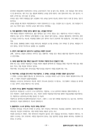 본부에서 회원들에게 여성학강의나 리더십 교육이라든지 이런 걸 많이 하는 편인데, 그런 부분들은 제가 받아보
니 참 좋더라구요. 내가 하고 있는 활동에 체계적인 교육을 받게 되면서, 나와 접목시켜서 하는 것이 좋구나, 이
렇게 느끼게 되는 것이 좋은 것 같아요.
(아쉬운 점은) 지회가 회원들을 많이 모집해서 이런 교육을 들어야 되는데, 본부와 지부가 이게 잘 안되는 경우가
있거든요.
교육을 받았을 때 개인의 역량강화라든지 지회가 탄탄하게 갈 수 있는 구심점이 될 수 있는데, 그런 부분들이 지
금은 조금 약하지 않나. 지속적인 교육은 돼야 된다고 생각해요.
Q. 지회 활동하면서 어려운 점이나 풀리지 않는 고민들은 뭔가요?
지회 회원들 연령층이 다양하거든요. 젊은 엄마들도 있고 나이든 분들도 있고. 내용적으로 아우르기 어렵구요.
맞벌이도 많고 살기도 팍팍하고 낮에 활동할 수 있는 분들이 많지 않아요. 그분들도 활동참여는 못하더라도 회비
로 마음을 보여주기는 하는데, 여성회를 통해서 같이 엮여서 서로가 끈끈하게 가면 좋겠는데, 그게 숙제인 것 같
아요.
지회 운영위, 월례회를 통해서 사업을 해가는데, 회원들의 요구를 모아내는 것이 부족한 것 같아요. 회원들이 자
신이 원하는 것이면 적극적으로 동참할 수도 있을텐데.
Q. 본인이 새로 활동가로 성장시키고 싶은(있는) 회원이 있나요?
글쎄... 일하시는 분들만 운영위로 꾸려가고 있는 상황이라. 이분들 말고 새로운 활동가를 만들어야 되는게 목표
고 관건이예요.
Q. 새로운 활동가를 만들 계획은 있습니까? 어디에서 어떻게 만나고 만들건가 이런..
현재 하고 있는 안전한 마을만들기 사업을 하면서 새롭게 참여하게 된 사람들을 (회원 가입시켜) 역량 있는 회원
들로 키우는 것을 욕심을 부려보고 있어요.
하반기에는 부모교육을 해서 후속모임을 책읽기모임을 만들어서 사람을 발굴해 내는 거죠.
Q. 하반기에는 소모임을 만드시려고 하는거잖아요. 그 전에는 소모임을 조직했던 경험이 없으신가요?
그 전에도 소모임을 해볼까 했는데, 잘 안되더라구요. 소모임을 하려면 누군가 장으로 세워서 활성화시키려고 했
는데, 그 사람이 부담감이 없잖아있었겠죠.
회원들을 소모임으로 묶어보려고 하는데. 하반기 부모교육 홍보안은 다 짰구요, 그걸 통해서 그분들을 좀 묶어낼
수 있는 것까지 고민을 해보자고 하고 있어요.
Q. 본인이 하시는 풀뿌리 여성운동은 어떤건가요?
본능적으로 여성들이든 누구든지 스스로 움직인다는 거잖아요. 스스로 움직여서 바꿔내고 변화시켜낸다는 것.
우리 여성회가 그렇게 만들어나가는 것도, 여성이 안전한 마을만들기라든지를 통해서 마을공동체를 만들어낸다는
것. 자발적으로 움직여지는게 제일 중요한 것 아닐까.
자발적으로 참여하는게 풀뿌리여성운동이 아닌가. 그래서 그 모인 힘이 변화를 만들어낼 수도 있는거죠. 정치적인
힘이라든지. 마을의 변화라든지. 학교의 변화라든지.
Q. 활동하면서 스스로 생각하는 자신의 과제는 뭔가요?
적극적인 리더십을 가지는게 부족한 것 같아요. 뭔가 부딪히고 깨지더라도 목표점을 설정하면 그렇게 하자고 해
야되는데, 자신감이 부족한거죠. 이왕 하려면 똑바로 해보자 싶기도 하고.
여성회 일이라는거 자체가, 어떤 목적의식이 확실하지 않으면, 내가 사람들을 만나더라도 여성회가 어떤거고, 여
성회가 추구하는 것이 무엇이며, 어떤걸 만들어가야 된다는 것을 일상적인 만남을 통해서 얘기하는 부분에서 잘
안되는 것 같아요.

- 81 -

풀뿌리여성센터 바람 (2013)

 