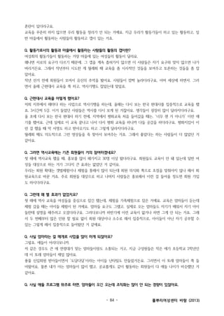 혼란이 있더라구요.
교육을 꾸준히 하지 않으면 우리 활동을 정리가 안 되는 거예요. 지금 우리가 활동가들이 하고 있는 활동하고, 일
반 마을에서 활동하는 사람들의 활동하고 갭이 있는 거죠.
Q. 활동가로서의 활동과 마을에서 활동하는 사람들의 활동의 갭이란?
여성회의 활동가들이 활동하는 거랑 마을에 있는 여성들의 활동이 달라요.
왜냐면 서로의 요구가 다르기 때문에. 그 갭을 계속 좁혀가지 않으면 이 사람들은 자기 요구와 맞지 않으면 나가
버리거든요. 그래서 작년부터 시도한 게 월례회 때 교육을 좀 시사적인 것들을 보여주고 토론하는 것들을 좀 잡
았어요.
작년 선거 전에 회원들이 모여서 유신의 추억을 봤어요. 사람들이 깜짝 놀라더라구요, 어머 세상에 하면서. 그러
면서 올해 근현대사 교육을 쭉 하고, 역사기행도 잡았는데 맞았죠.
Q. 근현대사 교육을 어떻게 했어요?
저희 지부에서 해마다 하는 사업으로 역사기행을 하는데, 올해는 다시 보는 한국 현대사를 집중적으로 교육을 했
죠. 3시간씩 5강. 이거 들었던 사람들은 역사를 다시 보게 된 거잖아요. 생각들이 굉장히 많이 달라지더라구요.
올 초에 다시 보는 한국 현대사 하기 전에, 지역에서 평화교육 처음 들어갔을 때는, ‘너무 센 거 아니가’ 이런 얘
기를 했어요. 근데 실제로 이 교육 끝나고 나서 다시 평화 교육을 하니까 다들 공감을 하더라구요. 평화지킴이 이
런 걸 했을 때 막 서명도 하고 받아오기도 하고 그렇게 달라지더라구요.
월례회 때도 의도적으로 그런 영상들을 죽 찾아서 보여주는 거죠. 그래서 좋았다는 하는 사람들이 더 많았던 거
같아요.
Q. 그러면 역사교육에는 기존 회원들이 거의 참여하겠네요?
첫 해에 역사교육 했을 때, 홍보를 많이 해가지고 30명 이상 왔더라구요. 회원들도 교육이 안 돼 있는데 일반 여
성들 대상으로 하는 거가 그다지 큰 효과는 없었던 거 같아요.
우리는 회원 확대는 갯벌체험이나 체험을 통해서 많이 되는데 회원 의식화 쪽으로 초점을 맞춰야지 않나 해서 회
원교육으로 바꾼 거죠. 주로 회원들 대상으로 하고 나머지 사람들은 홍보해서 이런 걸 들어올 정도면 회원 가입
도 하시더라구요.
Q. 그런데 왜 별 효과가 없었지요?
첫 해에 역사 교육을 여성들을 중심으로 잡긴 했는데, 체험을 가족체험으로 잡은 거예요. 교육은 엄마들이 듣는데
체험 갔을 때는 아이들 체험이 된 거에요. 엄마들 요구도 그랬고. 실제로 오는 엄마들도 자기가 배워서 자기 아이
들한테 설명을 해주려고 오셨더라구요. 그러다보니까 하반기에 이런 교육이 없거나 하면 그게 안 되는 거죠. 그래
서 두 번째부터 많은 인원 할 필요 없이 회원 대상이나 소수로 해서 집중적으로, 아이들이 아닌 자기 공부할 수
있는 그렇게 해서 집중적으로 들어왔던 거 같애요.
Q. 사실 엄마라는 걸 매개로 사업을 많이 하게 되잖아요?
그렇죠. 애들이 어리다보니까.
저 같은 경우도 큰 애 연령대가 맞는 엄마들이랑도 소통되는 거고, 지금 구성원들은 작은 애가 초등학교 2학년인
데 이 또래 엄마들이 제일 많아요.
풍물 신입회원 받아들이면서 ‘도담다담’이라는 아이들 난타팀도 만들었거든요. 그러면서 이 또래 엄마들이 쭉 들
어왔어요. 물론 내가 아는 엄마들이 많이 했고. 공교롭게도 같이 활동하는 회원들이 다 애들 나이가 비슷했던 거
같아요.
Q. 사실 애들 프로그램 위주로 하면, 엄마들이 오긴 오는데 조직화는 많이 안 되는 경향이 있잖아요.

- 84 -

풀뿌리여성센터 바람 (2013)

 