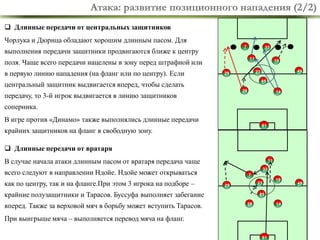 Атака: развитие позиционного нападения (2/2)
 Длинные передачи от центральных защитников
Чорлука и Дюрица обладают хорошим длинным пасом. Для
7

выполнения передачи защитники продвигаются ближе к центру

11

поля. Чаще всего передачи нацелены в зону перед штрафной или
в первую линию нападения (на фланг или по центру). Если

33
19
49

23

29

85

центральный защитник выдвигается вперед, чтобы сделать
28

передачу, то 3-й игрок выдвигается в линию защитников

14

соперника.

В игре против «Динамо» также выполнялись длинные передачи
81

крайних защитников на фланг в свободную зону.

 Длинные передачи от вратаря
В случае начала атаки длинным пасом от вратаря передача чаще

11
33

всего следуют в направлении Ндойе. Ндойе может открываться
как по центру, так и на фланге.При этом 3 игрока на подборе –

7
23

29

крайние полузащитники и Тарасов. Буссуфа выполняет забегание
вперед. Также за верховой мяч в борьбу может вступить Тарасов.

19

49

85
28

14

При выигрыше мяча – выполняется перевод мяча на фланг.
4
81

 