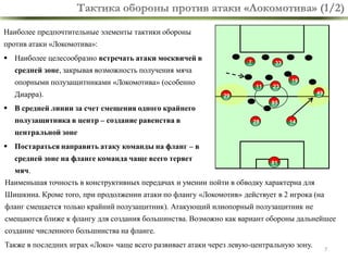 Тактика обороны против атаки «Локомотива» (1/2)
Наиболее предпочтительные элементы тактики обороны
против атаки «Локомотива»:

 Наиболее целесообразно встречать атаки москвичей в

7

33

средней зоне, закрывая возможность получения мяча

опорными полузащитниками «Локомотива» (особенно
Диарра).

19
11

49

29
85

 В средней линии за счет смещения одного крайнего
полузащитника в центр – создание равенства в

23

28

14

центральной зоне
 Постараться направить атаку команды на фланг – в
средней зоне на фланге команда чаще всего теряет

81

мяч.

Наименьшая точность в конструктивных передачах и умении пойти в обводку характерна для
Шишкина. Кроме того, при продолжении атаки по флангу «Локомотив» действует в 2 игрока (на

фланг смещается только крайний полузащитник). Атакующий илиопорный полузащитник не
смещаются ближе к флангу для создания большинства. Возможно как вариант обороны дальнейшее
создание численного большинства на фланге.
Также в последних играх «Локо» чаще всего развивает атаки через левую-центральную зону.

7

 