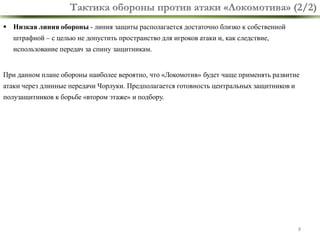 Тактика обороны против атаки «Локомотива» (2/2)
 Низкая линия обороны - линия защиты располагается достаточно близко к собственной

штрафной – с целью не допустить пространство для игроков атаки и, как следствие,
использование передач за спину защитникам.
При данном плане обороны наиболее вероятно, что «Локомотив» будет чаще применять развитие

атаки через длинные передачи Чорлуки. Предполагается готовность центральных защитников и
полузащитников к борьбе «втором этаже» и подбору.

8

 