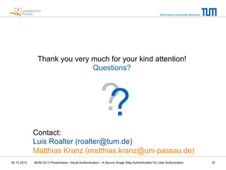 Technische Universität München

Thank you very much for your kind attention!
Questions?

?
?
Contact:
Luis Roalter (roalter@tum.de)
Matthias Kranz (matthias.kranz@uni-passau.de)
05.12.2013

MUM 2013 Presentation: Visual Authentication – A Secure Single Step Authentication for User Authorization

14

 