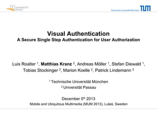 Technische Universität München

Visual Authentication
A Secure Single Step Authentication for User Authorization

Luis Roalter 1, Matthias Kranz 2, Andreas Möller 1, Stefan Diewald 1,
Tobias Stockinger 2, Marion Koelle 2, Patrick Lindemann 2
1 Technische

Universität München
2 Universität Passau
December 5th 2013

Mobile and Ubiquitous Multimedia (MUM 2013), Luleå, Sweden

 