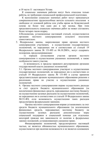 и 18 части 11 настоящего Устава.
К социально значимым работам могут быть отнесены только
работы, не требующие специальной профессиональной подготовки.
К выполнению социально значимых работ могут привлекаться
совершеннолетние трудоспособные жители сельского поселения в
свободное от основной работы или учебы время на безвозмездной
основе не более чем один раз в три месяца. При этом
продолжительность социально значимых работ не может составлять
более четырех часов подряд.
4.Полномочия, установленные настоящей статьей, осуществляются
органами
местного
самоуправления
сельского
поселения
самостоятельно.
5. Федеральные законы, закрепляющие право органов местного
самоуправления участвовать в осуществлении государственных
полномочий, не переданных им в соответствии со статьей 19
Федерального закона № 131-ФЗ от 06.10.2003г., могут содержать
положения, предусматривающие:
1) порядок согласования участия органов местного
самоуправления в осуществлении указанных полномочий, а также
особенности такого участия;
2) возможность и пределы правового регулирования органами
государственной власти указанных полномочий.
5.1. Органы местного самоуправления участвуют в осуществлении
государственных полномочий, не переданных им в соответствии со
статьей 19 Федерального закона № 131-ФЗ в случае принятия
представительным органом муниципального образования решения о
реализации права на участие в осуществлении указанных
полномочий.
6. Органы местного самоуправления вправе осуществлять расходы
за счет средств бюджета муниципального образования (за
исключением финансовых средств, передаваемых местному бюджету
на осуществление целевых расходов) на осуществление полномочий,
не переданных им в соответствии со статьей 19 Федерального закона
№131-ФЗ, если возможность осуществления таких расходов
предусмотрена федеральными законами.
Органы местного самоуправления вправе устанавливать за счет
средств бюджета муниципального образования (за исключением
финансовых средств, передаваемых местному бюджету на
осуществление
целевых
расходов)
дополнительные
меры
социальной поддержки и социальной помощи для отдельных
категорий граждан вне зависимости от наличия в федеральных
законах положений, устанавливающих указанное право.
Финансирование полномочий, предусмотренное настоящей
частью, не является обязанностью муниципального образования,
осуществляется при наличии возможности и не является основанием
17

 