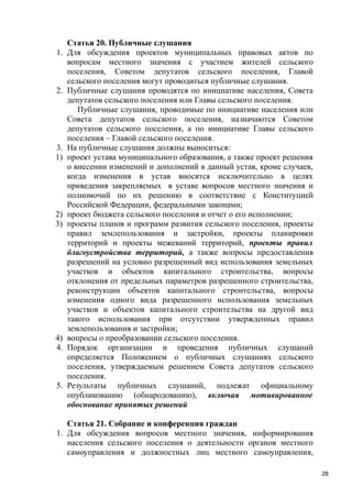 1.

2.

3.
1)

2)
3)

4)
4.

5.

Статья 20. Публичные слушания
Для обсуждения проектов муниципальных правовых актов по
вопросам местного значения с участием жителей сельского
поселения, Советом депутатов сельского поселения, Главой
сельского поселения могут проводиться публичные слушания.
Публичные слушания проводятся по инициативе населения, Совета
депутатов сельского поселения или Главы сельского поселения.
Публичные слушания, проводимые по инициативе населения или
Совета депутатов сельского поселения, назначаются Советом
депутатов сельского поселения, а по инициативе Главы сельского
поселения – Главой сельского поселения.
На публичные слушания должны выноситься:
проект устава муниципального образования, а также проект решения
о внесении изменений и дополнений в данный устав, кроме случаев,
когда изменения в устав вносятся исключительно в целях
приведения закрепляемых в уставе вопросов местного значения и
полномочий по их решению в соответствие с Конституцией
Российской Федерации, федеральными законами;
проект бюджета сельского поселения и отчет о его исполнении;
проекты планов и программ развития сельского поселения, проекты
правил землепользования и застройки, проекты планировки
территорий и проекты межеваний территорий, проекты правил
благоустройства территорий, а также вопросы предоставления
разрешений на условно разрешенный вид использования земельных
участков и объектов капитального строительства, вопросы
отклонения от предельных параметров разрешенного строительства,
реконструкции объектов капитального строительства, вопросы
изменения одного вида разрешенного использования земельных
участков и объектов капитального строительства на другой вид
такого использования при отсутствии утвержденных правил
землепользования и застройки;
вопросы о преобразовании сельского поселения.
Порядок организации и проведения публичных слушаний
определяется Положением о публичных слушаниях сельского
поселения, утверждаемым решением Совета депутатов сельского
поселения.
Результаты публичных слушаний, подлежат официальному
опубликованию (обнародованию), включая мотивированное
обоснование принятых решений

Статья 21. Собрание и конференция граждан
1. Для обсуждения вопросов местного значения, информирования
населения сельского поселения о деятельности органов местного
самоуправления и должностных лиц местного самоуправления,
28

 