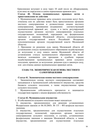 Ермолинское вступают в силу через 10 дней после их обнародования,
если иное не определено в самом нормативном правовом акте.
Статья 40. Отмена муниципальных правовых актов и
приостановление их действия
1. Муниципальные правовые акты сельского поселения могут быть
отменены или их действие может быть приостановлено органами
местного самоуправления и должностными лицами местного
самоуправления, принявшими (издавшими)
соответствующий
муниципальный правовой акт, судом, а в части, регулирующей
осуществление органами местного самоуправления отдельных
государственных полномочий, переданных им федеральными
законами и законами Московской области,- уполномоченным
органом
государственной
власти
Российской
Федерации
(уполномоченным органом государственной власти Московской
области).
2. Признание по решению суда закона Московской области об
установлении статуса муниципального образования недействующим
до вступление в силу нового закона Московской области об
установлении статуса муниципального образования не может
являться основанием для признания в судебном порядке
недействующими муниципальных правовых актов сельского
поселения, принятых до вступления решения суда в законную силу,
или для отмены данных муниципальных правовых актов.
ГЛАВА VII. ЭКОНОМИЧЕСКАЯ ОСНОВА МЕСТНОГО
САМОУПРАВЛЕНИЯ
Статья 41. Экономическая основа местного самоуправления
1.
Экономическую основу местного самоуправления составляют
находящееся в муниципальной собственности имущество, средства
бюджета сельского поселения, а также имущественные права
сельского поселения.
2.
Муниципальная собственность признается и защищается
государством наравне с иными формами собственности.
Статья 42. Муниципальное имущество
1. В собственности сельского поселения может находиться:
1) имущество, предназначенное для решения установленных
Федеральным законом от 06.10.2003г. № 131 – ФЗ вопросов местного
значения;
2) имущество, предназначенное для осуществления отдельных
государственных полномочий, переданных органам местного
самоуправления сельского поселения, в случаях, установленных
федеральными законами и законами Московской области, а также
имущество, предназначенное для осуществления отдельных
54

 