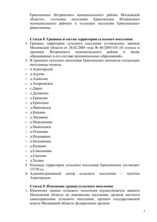 Ермолинское Истринского муниципального района Московской
области», «сельское поселение Ермолинское Истринского
муниципального района» и «сельское поселение Ермолинское»
равнозначны.

1.

2.
−
−
−
−
−
−
−
−
−
−
−
−
−
−
−
−
−
−
−
−
3.
4.

Статья 8. Границы и состав территории сельского поселения
Границы территории сельского поселения установлены законом
Московской области от 28.02.2005 года № 86/2005-ОЗ «О статусе и
границах Истринского муниципального района и вновь
образованных в его составе муниципальных образований».
В границах сельского поселения Ермолинское находятся следующие
населенные пункты:
п.Агрогородок
д.Адуево
д.Алексино
д.Андреевское
с.Дарна
д.Духанино
д.Еремеево
д.Ермолино
д.Ивановское
д.Кашино
д.Лисавино
д.Максимовка
д.Никольское
п.Огниково
д.Подпорино
п.Полевшина
д.Рычково
д.Сокольники
д.Сысоево
д.Холмы
Площадь территории сельского поселения Ермолинское составляет
13730 га.
Административный центр сельского поселения – посёлок
Агрогородок.

Статья 9. Изменение границ сельского поселения
1. Изменение границ сельского поселения осуществляется законом
Московской области по инициативе населения, органов местного
самоуправления сельского поселения, органов государственной
власти Московской области, федеральных органов
7

 