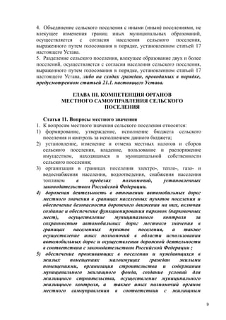 4. Объединение сельского поселения с иными (иным) поселениями, не
влекущее изменения границ иных муниципальных образований,
осуществляется с согласия населения сельского поселения,
выраженного путем голосования в порядке, установленном статьей 17
настоящего Устава.
5. Разделение сельского поселения, влекущее образование двух и более
поселений, осуществляется с согласия населения сельского поселения,
выраженного путем голосования в порядке, установленном статьей 17
настоящего Устава, либо на сходах граждан, проводимых в порядке,
предусмотренном статьей 21.1. настоящего Устава.
ГЛАВА III. КОМПЕТЕНЦИЯ ОРГАНОВ
МЕСТНОГО САМОУПРАВЛЕНИЯ СЕЛЬСКОГО
ПОСЕЛЕНИЯ
1.
1)
2)

3)

4)

5)

Статья 11. Вопросы местного значения
К вопросам местного значения сельского поселения относятся:
формирование, утверждение, исполнение бюджета сельского
поселения и контроль за исполнением данного бюджета;
установление, изменение и отмена местных налогов и сборов
сельского поселения, владение, пользование и распоряжение
имуществом, находящимся в муниципальной собственности
сельского поселения;
организация в границах поселения электро-, тепло-, газо- и
водоснабжения населения, водоотведения, снабжения населения
топливом
в
пределах
полномочий,
установленных
законодательством Российской Федерации.
дорожная деятельность в отношении автомобильных дорог
местного значения в границах населенных пунктов поселения и
обеспечение безопасности дорожного движения на них, включая
создание и обеспечение функционирования парковок (парковочных
мест),
осуществление
муниципального
контроля
за
сохранностью автомобильных дорог местного значения в
границах
населенных
пунктов
поселения,
а
также
осуществление иных полномочий в области использования
автомобильных дорог и осуществления дорожной деятельности
в соответствии с законодательством Российской Федерации ;
обеспечение проживающих в поселении и нуждающихся в
жилых
помещениях
малоимущих
граждан
жилыми
помещениями, организация строительства и содержания
муниципального жилищного фонда, создание условий для
жилищного строительства, осуществление муниципального
жилищного контроля, а также иных полномочий органов
местного самоуправления в соответствии с жилищным
9

 