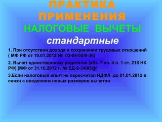 ПРАКТИКА
ПРИМЕНЕНИЯ
НАЛОГОВЫЕ ВЫЧЕТЫ
стандартные
1. При отсутствии дохода и сохранении трудовых отношений
( МФ РФ от 19.01.2012 № 03-04-05/8-36)
2. Вычет единственному родителю (абз. 7 пп. 4 п. 1 ст. 218 НК
РФ) (МФ от 31.10.2012 г. № ЕД-2-3/685@)
3.Если налоговый агент не пересчитал НДФЛ до 01.01.2012 в
связи с введением новых размеров вычетов

 