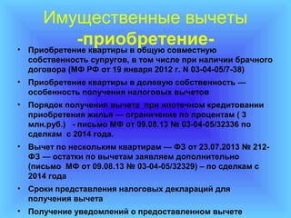 •

Имущественные вычеты
-приобретениеПриобретение квартиры в общую совместную
собственность супругов, в том числе при наличии брачного
договора (МФ РФ от 19 января 2012 г. N 03-04-05/7-38)

• Приобретение квартиры в долевую собственность —
особенность получения налоговых вычетов
• Порядок получения вычета при ипотечном кредитовании
приобретения жилья — ограничение по процентам ( 3
млн.руб.) - письмо МФ от 09.08.13 № 03-04-05/32336 по
сделкам с 2014 года.
• Вычет по нескольким квартирам — ФЗ от 23.07.2013 № 212ФЗ — остатки по вычетам заявляем дополнительно
(письмо МФ от 09.08.13 № 03-04-05/32329) – по сделкам с
2014 года
• Сроки представления налоговых деклараций для
получения вычета
• Получение уведомлений о предоставленном вычете

 