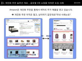 1. 개인화 추천 솔루션 개요 _ 글로벌 1위 쇼핑몰 아마존 도입 사례

Amazon은 개인화 추천을 통해서 40%의 추가 매출을 얻고 있습니다.
 개인화 추천 아직은 멀고, 남이야기 같은데요?국내 사례는요?

 