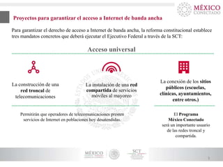 Proyectos para garantizar el acceso a Internet de banda ancha
Para garantizar el derecho de acceso a Internet de banda ancha, la reforma constitucional establece
tres mandatos concretos que deberá ejecutar el Ejecutivo Federal a través de la SCT:

Acceso universal

La construcción de una
red troncal de
telecomunicaciones

La instalación de una red
compartida de servicios
móviles al mayoreo

Permitirán que operadores de telecomunicaciones presten
servicios de Internet en poblaciones hoy desatendidas.

La conexión de los sitios
públicos (escuelas,
clínicas, ayuntamientos,
entre otros.)
El Programa
México Conectado
será un importante usuario
de las redes troncal y
compartida.

5

 