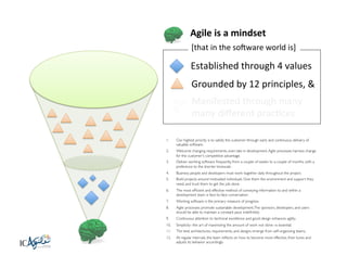 Agile	
  is	
  a	
  mindset	
  
[that	
  in	
  the	
  soBware	
  world	
  is]	
  

Established	
  through	
  4	
  values	
  
Grounded	
  by	
  12	
  principles,	
  &	
  
Manifested	
  through	
  many	
  
many	
  diﬀerent	
  pracKces	
  	
  
1. 

Our highest priority is to satisfy the customer through early and continuous delivery of
valuable software. 	


2. 

Welcome changing requirements, even late in development. Agile processes harness change
for the customer's competitive advantage. 	


3. 

Deliver working software frequently, from a couple of weeks to a couple of months, with a
preference to the shorter timescale. 	


4. 

Business people and developers must work together daily throughout the project. 	


5. 

Build projects around motivated individuals. Give them the environment and support they
need, and trust them to get the job done. 	


6. 

The most efﬁcient and effective method of conveying information to and within a
development team is face-to-face conversation. 	


7. 

Working software is the primary measure of progress. 	


8. 

Agile processes promote sustainable development. The sponsors, developers, and users
should be able to maintain a constant pace indeﬁnitely. 	


9. 

Continuous attention to technical excellence and good design enhances agility. 	


10. 

Simplicity--the art of maximizing the amount of work not done--is essential.	


11. 

The best architectures, requirements, and designs emerge from self-organizing teams. 	


12. 

At regular intervals, the team reﬂects on how to become more effective, then tunes and
adjusts its behavior accordingly. 	


 
