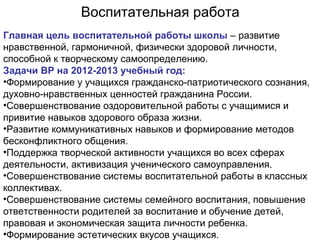 Воспитательная работа
Главная цель воспитательной работы школы – развитие
нравственной, гармоничной, физически здоровой личности,
способной к творческому самоопределению.
Задачи ВР на 2012-2013 учебный год:
•Формирование у учащихся гражданско-патриотического сознания,
духовно-нравственных ценностей гражданина России.
•Совершенствование оздоровительной работы с учащимися и
привитие навыков здорового образа жизни.
•Развитие коммуникативных навыков и формирование методов
бесконфликтного общения.
•Поддержка творческой активности учащихся во всех сферах
деятельности, активизация ученического самоуправления.
•Совершенствование системы воспитательной работы в классных
коллективах.
•Совершенствование системы семейного воспитания, повышение
ответственности родителей за воспитание и обучение детей,
правовая и экономическая защита личности ребенка.
•Формирование эстетических вкусов учащихся.

 