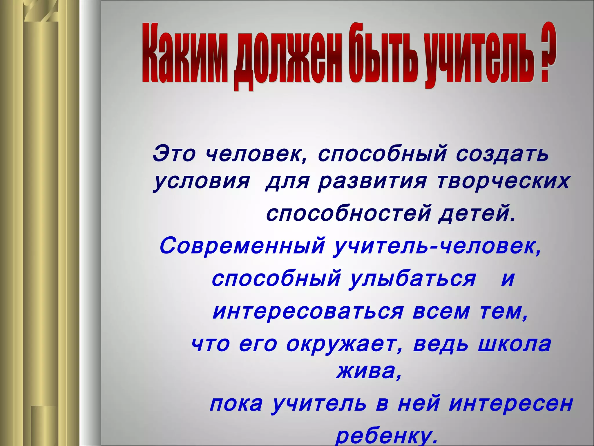 Это человек, способный создать
условия для развития творческих
способностей детей.
Современный учитель-человек,
способный улыбаться и
интересоваться всем тем,
что его окружает, ведь школа
жива,
пока учитель в ней интересен
ребенку.

 