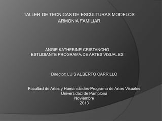 TALLER DE TECNICAS DE ESCULTURAS MODELOS
ARMONIA FAMILIAR

ANGIE KATHERINE CRISTANCHO
ESTUDIANTE PROGRAMA DE ARTES VISUALES

Director: LUIS ALBERTO CARRILLO

Facultad de Artes y Humanidades-Programa de Artes Visuales
Universidad de Pamplona
Noviembre
2013

 