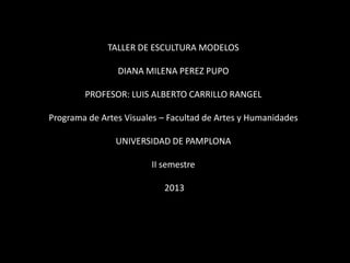 TALLER DE ESCULTURA MODELOS
DIANA MILENA PEREZ PUPO

PROFESOR: LUIS ALBERTO CARRILLO RANGEL
Programa de Artes Visuales – Facultad de Artes y Humanidades
UNIVERSIDAD DE PAMPLONA
II semestre
2013

 