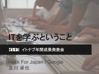 ITを学ぶということ
イトナブ年間成果発表会

Hack For Japan / Google
及川 卓也

 