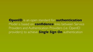 OpenID is an open standard for authentication.
Model is based on conﬁdence links between Service
Providers and Authentication Providers (i.e. OpenID
providers) to achieve Single Sign On authentication

 