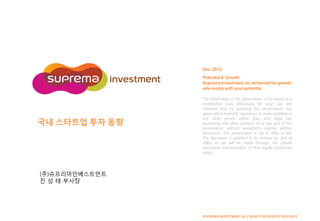 Dec. 2013
Potential & Growth
Suprema Investment, an alchemist for growth
who works with your potential

국내 스타트업 투자 동향

The information in this presentation is furnished on a
confidential basis exclusively for your use and
retention and, by accepting this presentation, you
agree not to transmit, reproduce or make available to
any other person (other than your legal, tax,
accounting and other advisors) all or any part of this
presentation without presenter’s express written
permission. This presentation is not an offer to sell.
The discussion is qualified in its entirely by, and all
offers to sell will be made through, the private
placement memorandum of final legally authorized
entity.

(주)슈프리마인베스트먼트
진 성 태 부사장

SUPREMA INVESTMENT ALL RIGHTS RESERVED 2010-2013

 