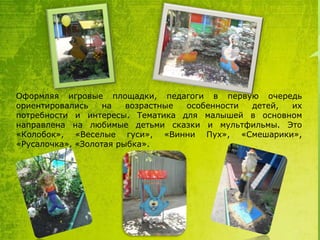 Оформляя игровые площадки, педагоги в первую очередь
ориентировались
на
возрастные
особенности
детей,
их
потребности и интересы. Тематика для малышей в основном
направлена на любимые детьми сказки и мультфильмы. Это
«Колобок», «Веселые гуси», «Винни Пух», «Смешарики»,
«Русалочка», «Золотая рыбка».

 