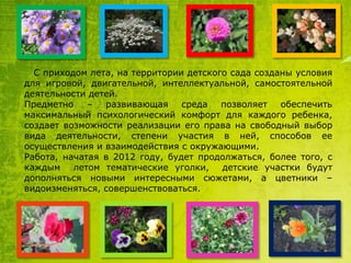 С приходом лета, на территории детского сада созданы условия
для игровой, двигательной, интеллектуальной, самостоятельной
деятельности детей.
Предметно
–
развивающая
среда
позволяет
обеспечить
максимальный психологический комфорт для каждого ребенка,
создает возможности реализации его права на свободный выбор
вида деятельности, степени участия в ней, способов ее
осуществления и взаимодействия с окружающими.
Работа, начатая в 2012 году, будет продолжаться, более того, с
каждым
летом тематические уголки,
детские участки будут
дополняться новыми интересными сюжетами, а цветники –
видоизменяться, совершенствоваться.

 