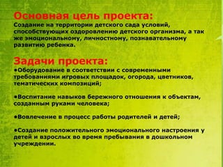 Основная цель проекта:

Создание на территории детского сада условий,
способствующих оздоровлению детского организма, а так
же эмоциональному, личностному, познавательному
развитию ребенка.

Задачи проекта:

•Оборудование в соответствии с современными
требованиями игровых площадок, огорода, цветников,
тематических композиций;
•Воспитание навыков бережного отношения к объектам,
созданным руками человека;
•Вовлечение в процесс работы родителей и детей;
•Создание положительного эмоционального настроения у
детей и взрослых во время пребывания в дошкольном
учреждении.

 