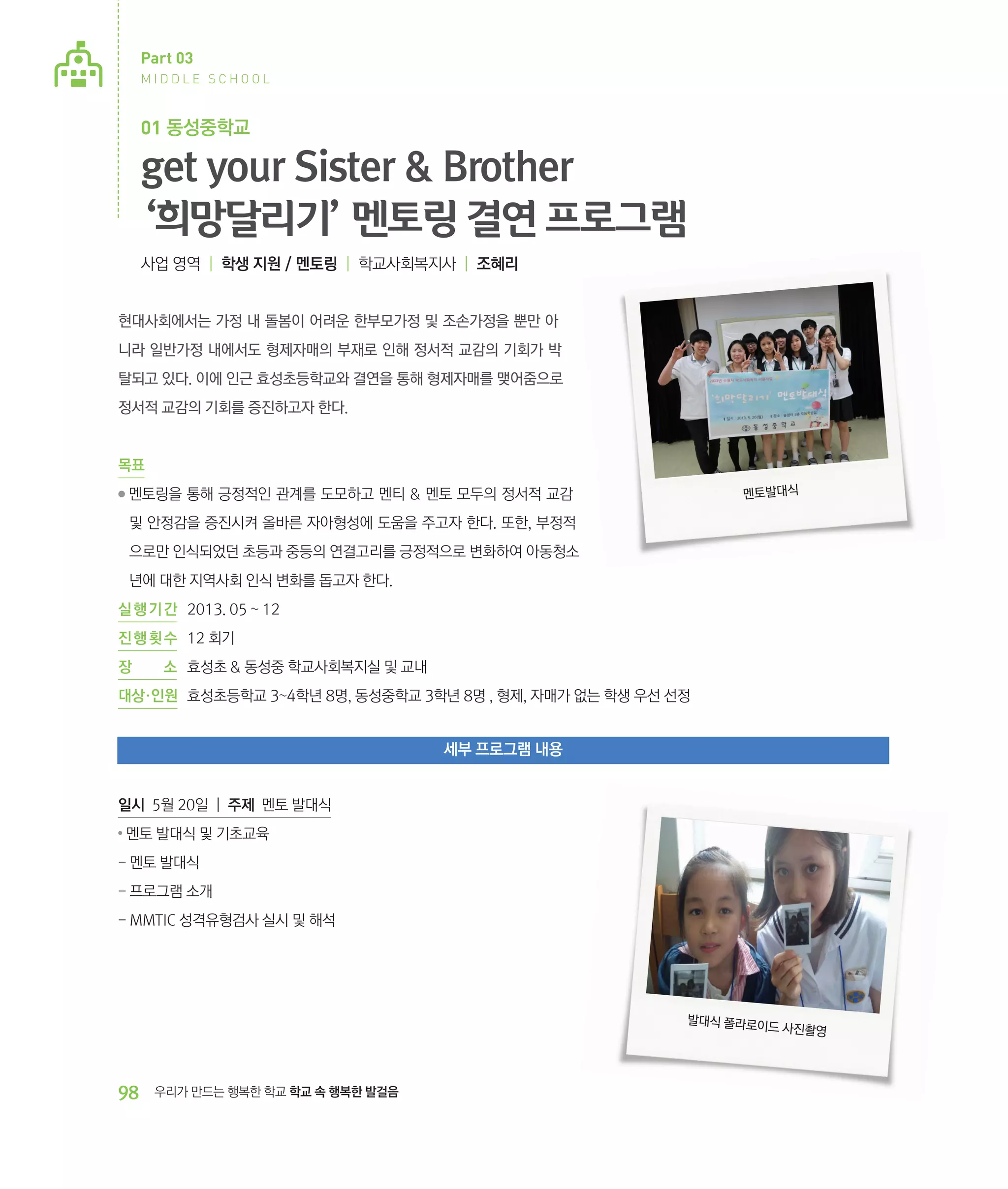 Part 03
MIDDLE SCHOOL

01 동성중학교

get your Sister  Brother
‘희망달리기’ 멘토링 결연 프로그램
사업 영역 | 학생 지원 / 멘토링 | 학교사회복지사 | 조혜리

현대사회에서는 가정 내 돌봄이 어려운 한부모가정 및 조손가정을 뿐만 아
니라 일반가정 내에서도 형제자매의 부재로 인해 정서적 교감의 기회가 박
탈되고 있다. 이에 인근 효성초등학교와 결연을 통해 형제자매를 맺어줌으로
정서적 교감의 기회를 증진하고자 한다.

목표
●

멘토발대식

멘토링을 통해 긍정적인 관계를 도모하고 멘티  멘토 모두의 정서적 교감
‌
및 안정감을 증진시켜 올바른 자아형성에 도움을 주고자 한다. 또한, 부정적
으로만 인식되었던 초등과 중등의 연결고리를 긍정적으로 변화하여 아동청소
년에 대한 지역사회 인식 변화를 돕고자 한다.

실 행 기 간 	 2013. 05 ~ 12
진 행 횟 수	 12 회기
장

소	 효성초  동성중 학교사회복지실 및 교내

대상·인원	 효성초등학교 3~4학년 8명, 동성중학교 3학년 8명 , 형제, 자매가 없는 학생 우선 선정

세부 프로그램 내용
일시 5월 20일 | 주제 멘토 발대식
●

멘토 발대식 및 기초교육

- 멘토 발대식
- 프로그램 소개
- MMTIC 성격유형검사 실시 및 해석

발대식 폴라로이
드 사진촬영

98

우리가 만드는 행복한 학교 학교 속 행복한 발걸음

 